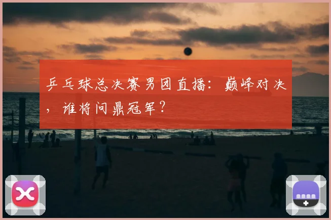 乒乓球总决赛男团直播:巅峰对决,谁将问鼎冠军?