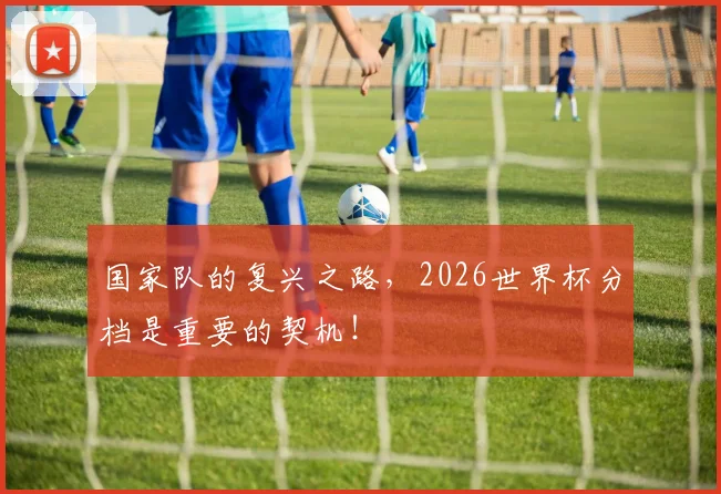 国家队的复兴之路,2026世界杯分档是重要的契机!