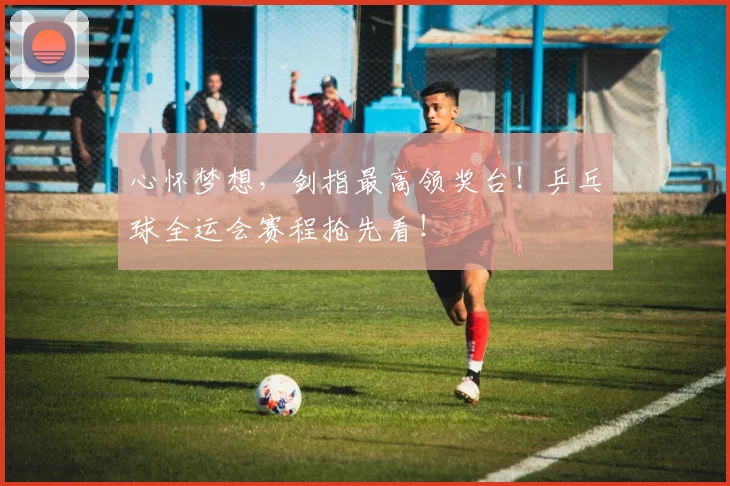 心怀梦想，剑指最高领奖台！乒乓球全运会赛程抢先看！
