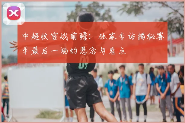 中超收官战前瞻:独家专访揭秘赛季最后一场的悬念与看点