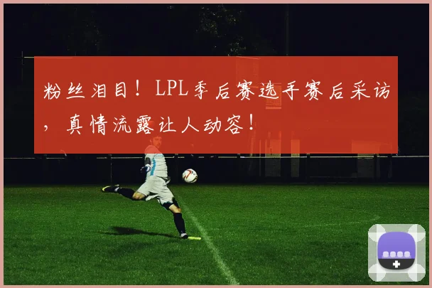 粉丝泪目!LPL季后赛选手赛后采访,真情流露让人动容!
