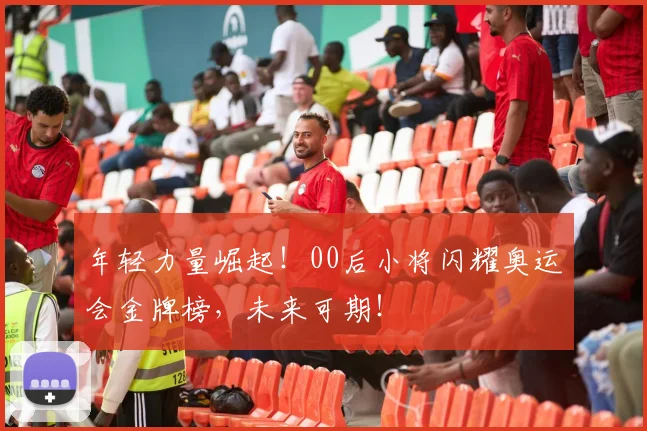 年轻力量崛起！00后小将闪耀奥运会金牌榜，未来可期！