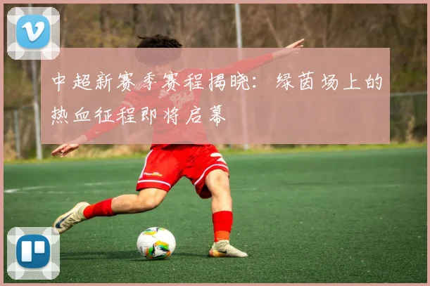 中超新赛季赛程揭晓：绿茵场上的热血征程即将启幕