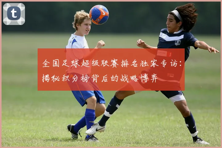 全国足球超级联赛排名独家专访:揭秘积分榜背后的战略博弈